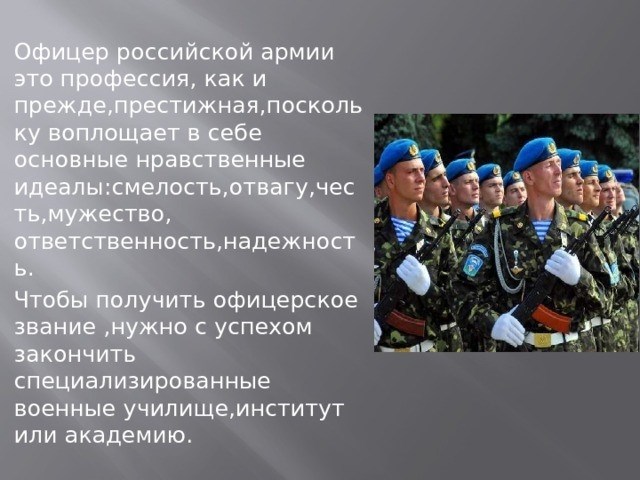 Как уже говорилось, быть офицером в российской армии - престижная профессия, поскольку она воплощает в себе главные нравственные идеалы - мужество, отвагу, честь, храбрость, ответственность и надежность. Чтобы получить офицерское звание, необходимо окончить специализированное военное училище, институт или академию.