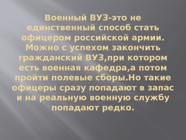 Единственный способ стать офицером в российской армии - это не учиться в военном вузе. Можно окончить гражданский вуз с военной кафедрой, а затем пройти обучение без отрыва от производства, но такие офицеры быстро становятся резервистами и редко служат в армии.